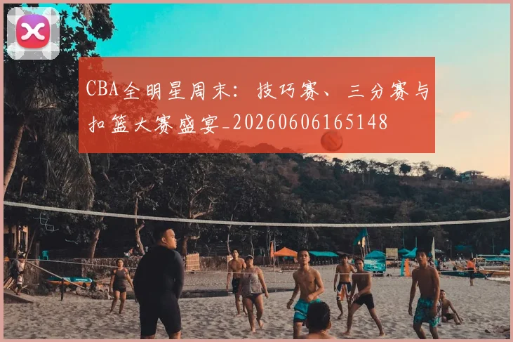 CBA全明星周末：技巧赛、三分赛与扣篮大赛盛宴_20260606165148