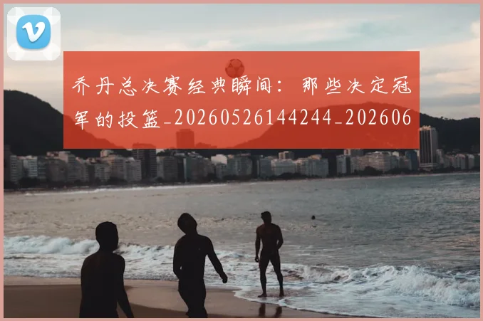 乔丹总决赛经典瞬间:那些决定冠军的投篮_20260526144244_20260608142702