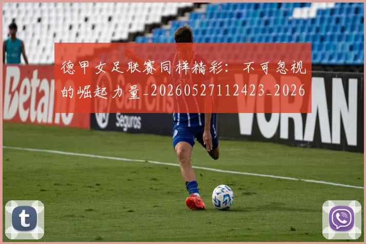 德甲女足联赛同样精彩:不可忽视的崛起力量_20260527112423_20260609183407