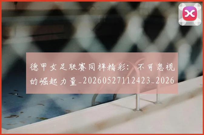 德甲女足联赛同样精彩:不可忽视的崛起力量_20260527112423_20260609183407